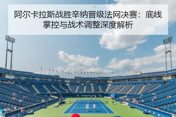阿尔卡拉斯战胜辛纳晋级法网决赛：底线掌控与战术调整深度解析