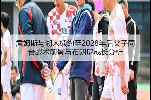 詹姆斯与湖人续约至2028年后父子同台战术前景与布朗尼成长分析